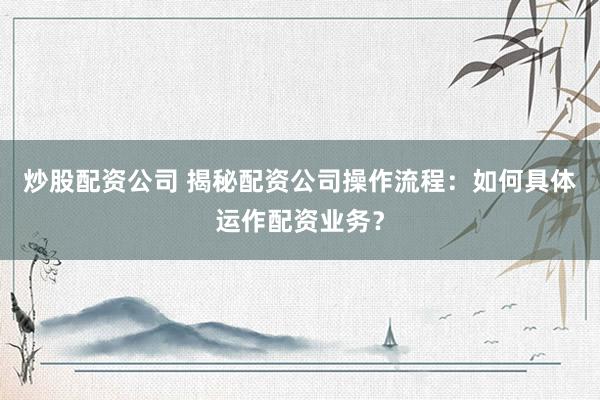 炒股配资公司 揭秘配资公司操作流程：如何具体运作配资业务？