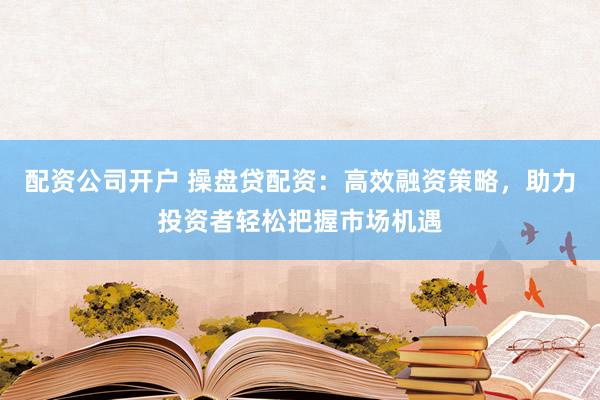 配资公司开户 操盘贷配资：高效融资策略，助力投资者轻松把握市场机遇
