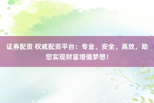 证券配资 权威配资平台：专业、安全、高效，助您实现财富增值梦想！