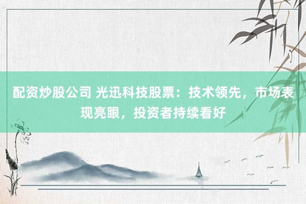 配资炒股公司 光迅科技股票：技术领先，市场表现亮眼，投资者持续看好