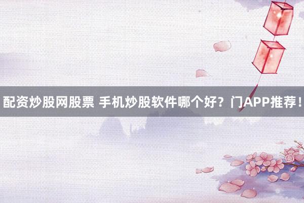配资炒股网股票 手机炒股软件哪个好？门APP推荐！