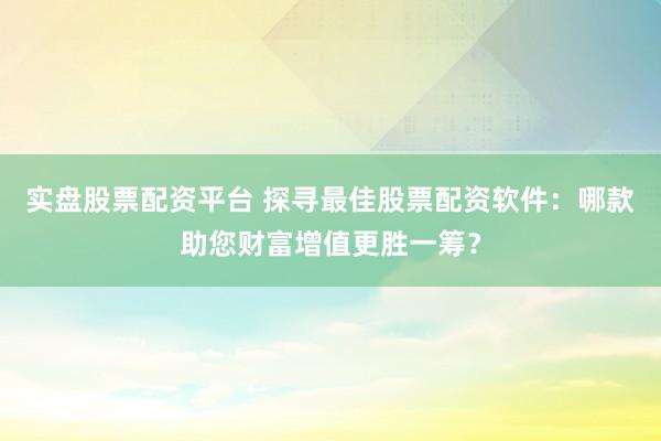 实盘股票配资平台 探寻最佳股票配资软件：哪款助您财富增值更胜一筹？