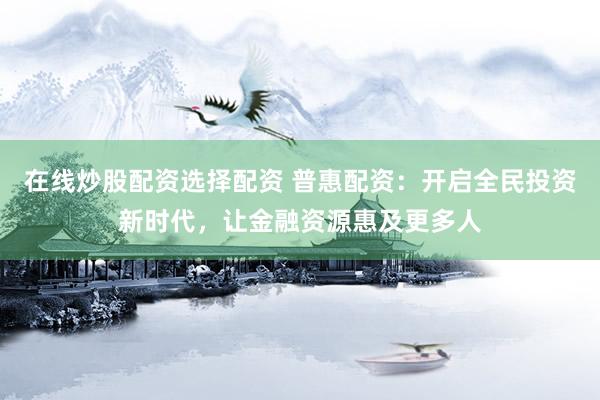 在线炒股配资选择配资 普惠配资：开启全民投资新时代，让金融资源惠及更多人