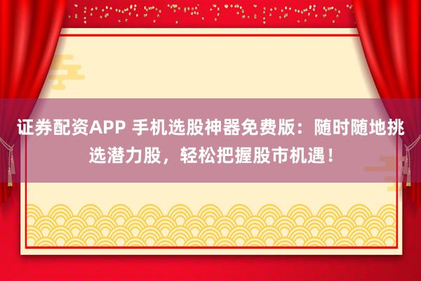 证券配资APP 手机选股神器免费版：随时随地挑选潜力股，轻松把握股市机遇！