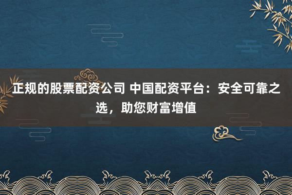 正规的股票配资公司 中国配资平台：安全可靠之选，助您财富增值