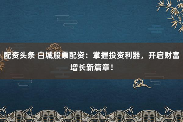 配资头条 白城股票配资：掌握投资利器，开启财富增长新篇章！