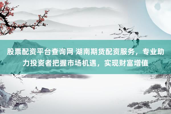 股票配资平台查询网 湖南期货配资服务，专业助力投资者把握市场机遇，实现财富增值