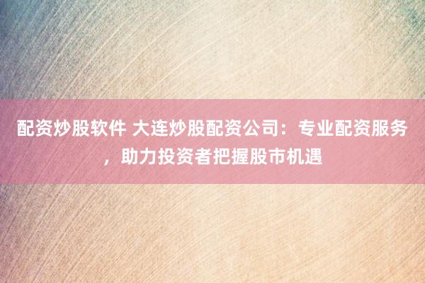 配资炒股软件 大连炒股配资公司：专业配资服务，助力投资者把握股市机遇