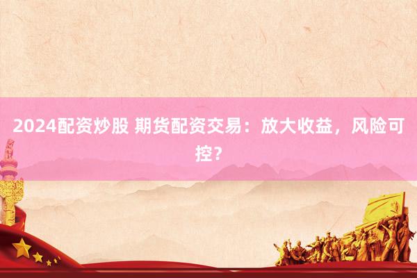 2024配资炒股 期货配资交易：放大收益，风险可控？
