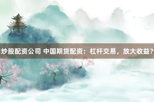 炒股配资公司 中国期货配资：杠杆交易，放大收益？