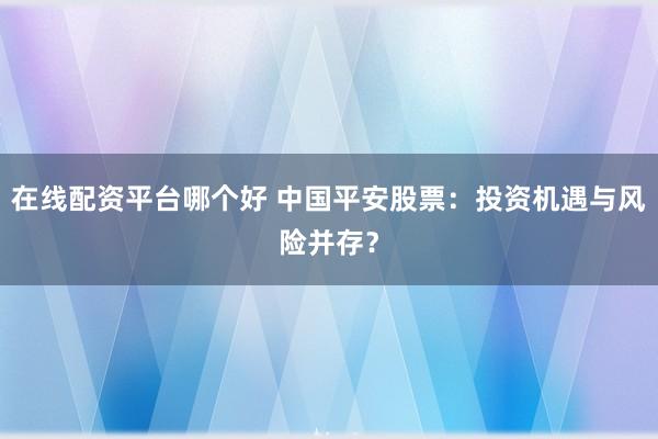 在线配资平台哪个好 中国平安股票：投资机遇与风险并存？
