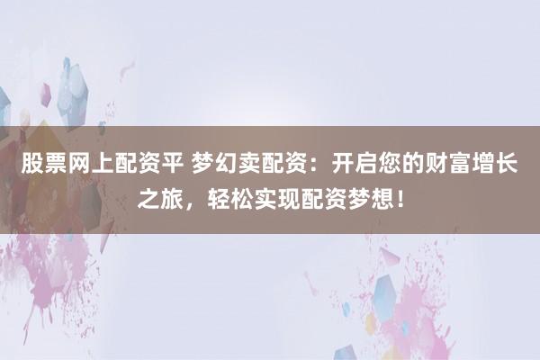 股票网上配资平 梦幻卖配资：开启您的财富增长之旅，轻松实现配资梦想！