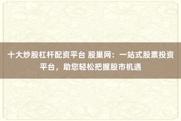 十大炒股杠杆配资平台 股巢网：一站式股票投资平台，助您轻松把握股市机遇