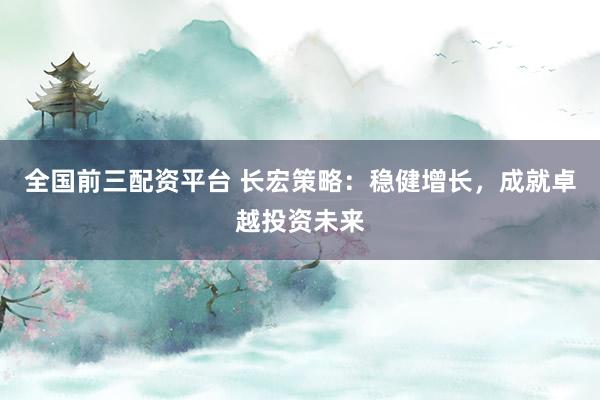 全国前三配资平台 长宏策略：稳健增长，成就卓越投资未来