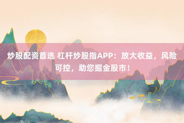 炒股配资首选 杠杆炒股指APP：放大收益，风险可控，助您掘金股市！