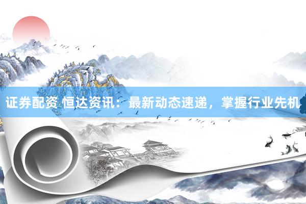 证券配资 恒达资讯：最新动态速递，掌握行业先机