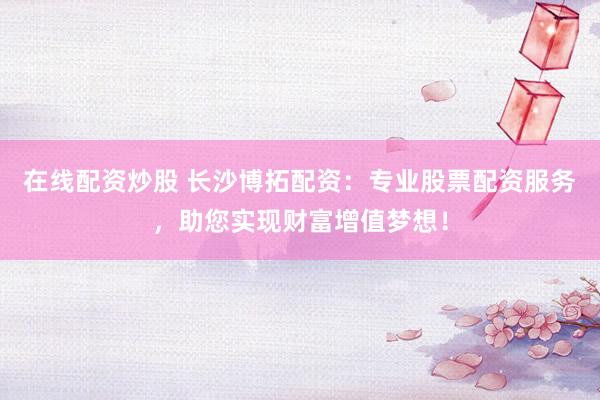 在线配资炒股 长沙博拓配资：专业股票配资服务，助您实现财富增值梦想！