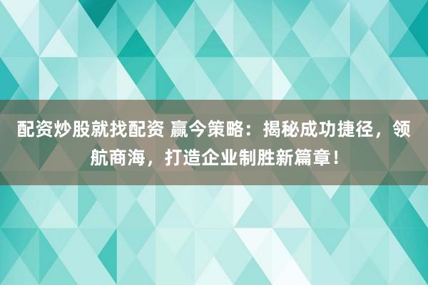 配资炒股就找配资 赢今策略：揭秘成功捷径，领航商海，打造企业制胜新篇章！