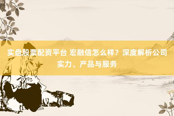 实盘股票配资平台 宏融信怎么样？深度解析公司实力、产品与服务