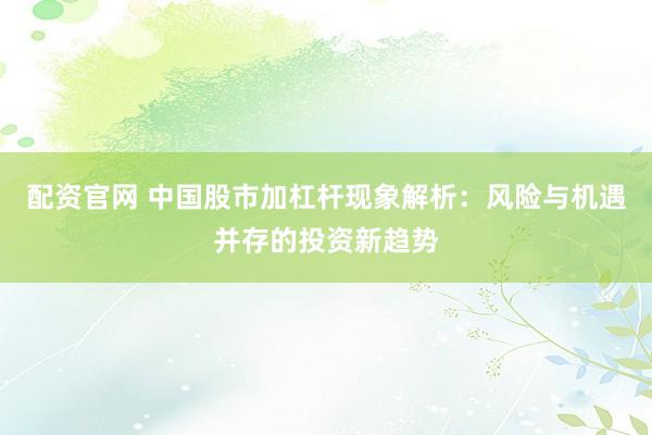 配资官网 中国股市加杠杆现象解析：风险与机遇并存的投资新趋势