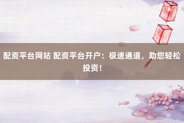 配资平台网站 配资平台开户：极速通道，助您轻松投资！