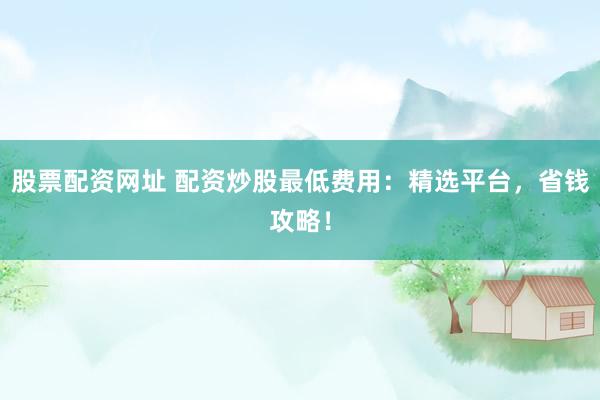 股票配资网址 配资炒股最低费用：精选平台，省钱攻略！