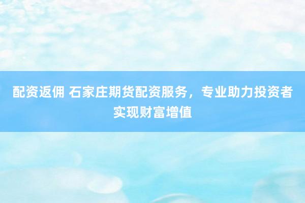 配资返佣 石家庄期货配资服务，专业助力投资者实现财富增值