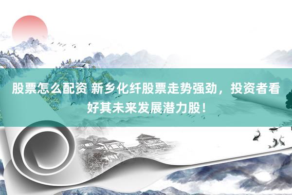 股票怎么配资 新乡化纤股票走势强劲，投资者看好其未来发展潜力股！
