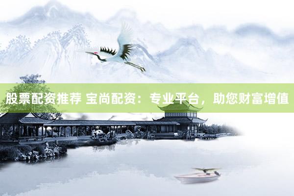 股票配资推荐 宝尚配资：专业平台，助您财富增值