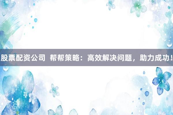股票配资公司  帮帮策略：高效解决问题，助力成功！