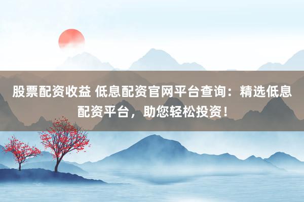 股票配资收益 低息配资官网平台查询：精选低息配资平台，助您轻松投资！
