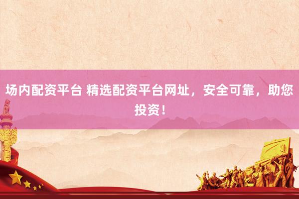 场内配资平台 精选配资平台网址，安全可靠，助您投资！