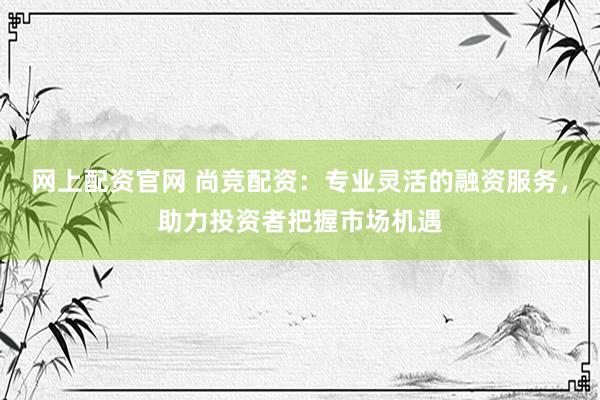 网上配资官网 尚竞配资：专业灵活的融资服务，助力投资者把握市场机遇