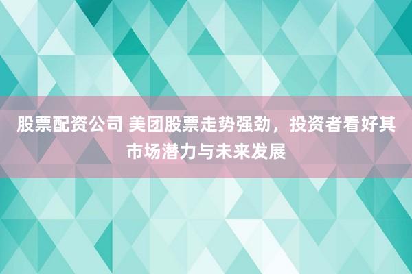 股票配资公司 美团股票走势强劲，投资者看好其市场潜力与未来发展
