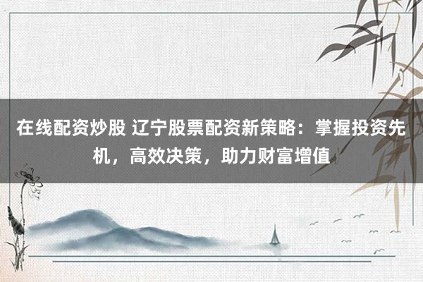 在线配资炒股 辽宁股票配资新策略：掌握投资先机，高效决策，助力财富增值