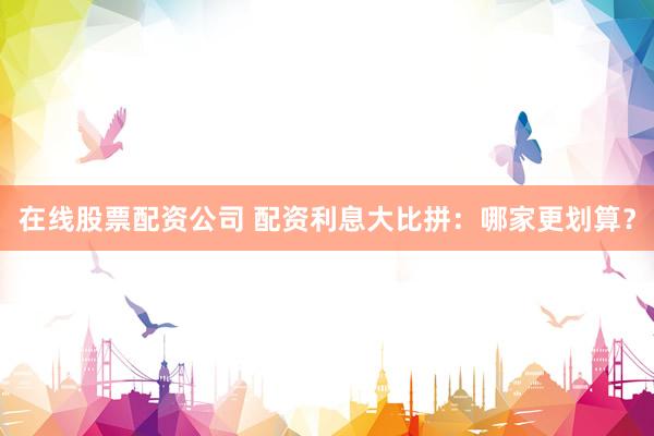 在线股票配资公司 配资利息大比拼：哪家更划算？