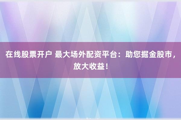 在线股票开户 最大场外配资平台：助您掘金股市，放大收益！