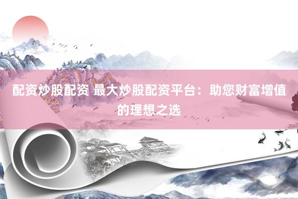 配资炒股配资 最大炒股配资平台：助您财富增值的理想之选