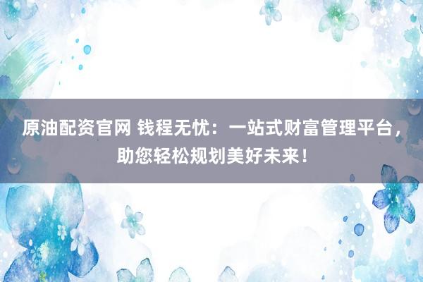 原油配资官网 钱程无忧：一站式财富管理平台，助您轻松规划美好未来！