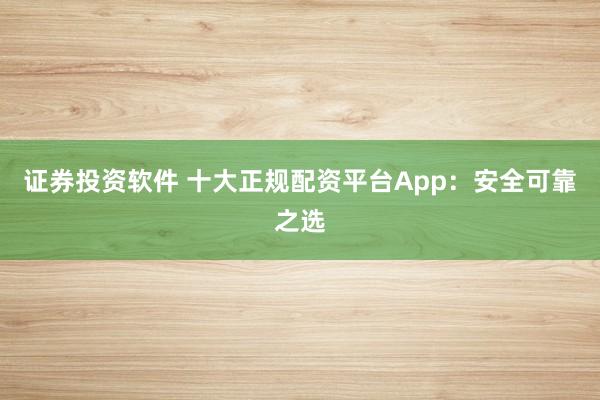 证券投资软件 十大正规配资平台App：安全可靠之选