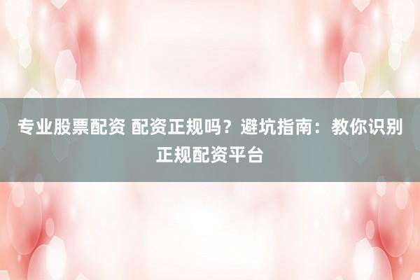 专业股票配资 配资正规吗？避坑指南：教你识别正规配资平台