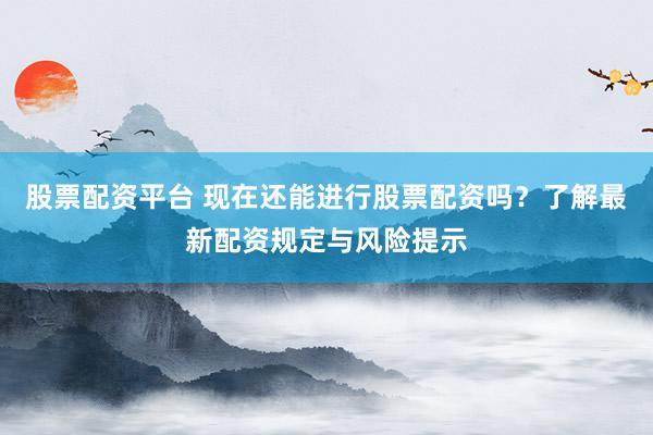 股票配资平台 现在还能进行股票配资吗？了解最新配资规定与风险提示