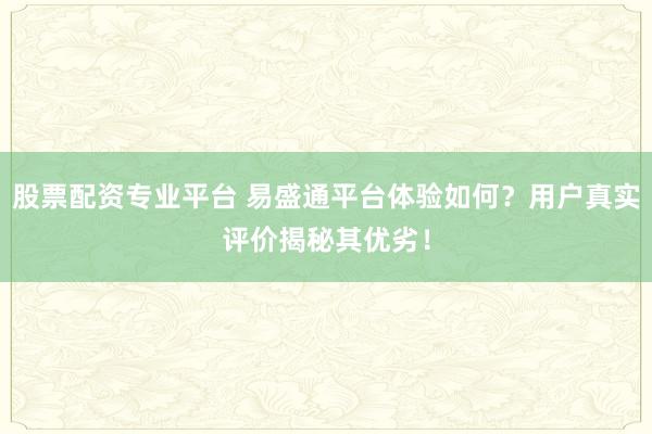 股票配资专业平台 易盛通平台体验如何？用户真实评价揭秘其优劣！