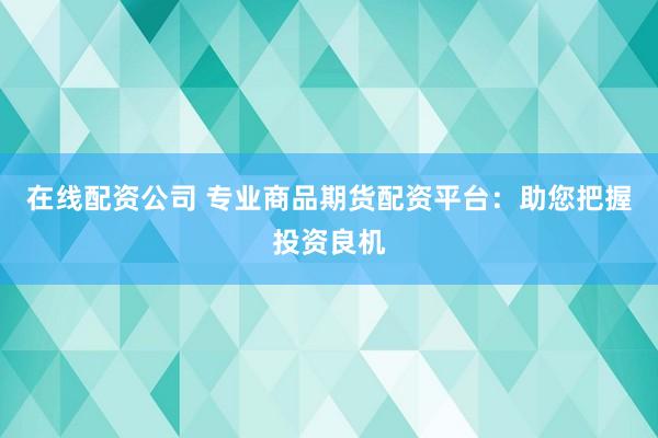 在线配资公司 专业商品期货配资平台：助您把握投资良机