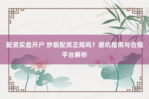配资实盘开户 炒股配资正规吗？避坑指南与合规平台解析