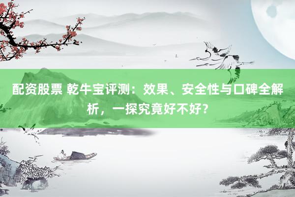配资股票 乾牛宝评测：效果、安全性与口碑全解析，一探究竟好不好？