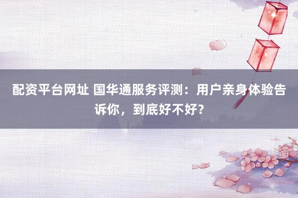 配资平台网址 国华通服务评测：用户亲身体验告诉你，到底好不好？