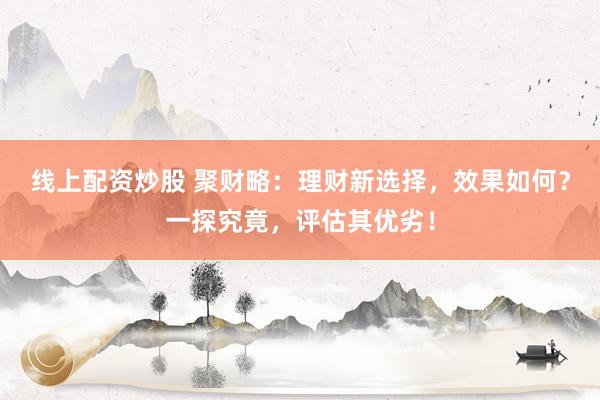 线上配资炒股 聚财略：理财新选择，效果如何？一探究竟，评估其优劣！