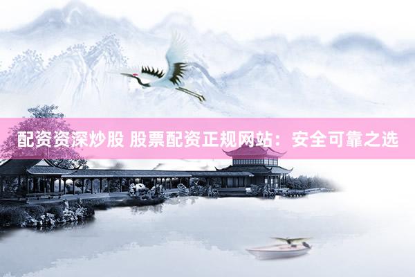 配资资深炒股 股票配资正规网站：安全可靠之选