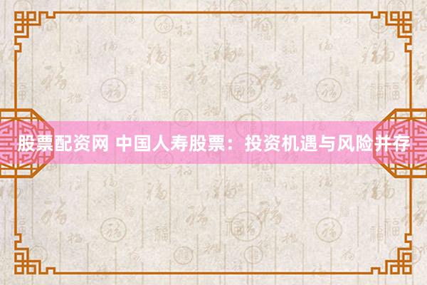股票配资网 中国人寿股票：投资机遇与风险并存
